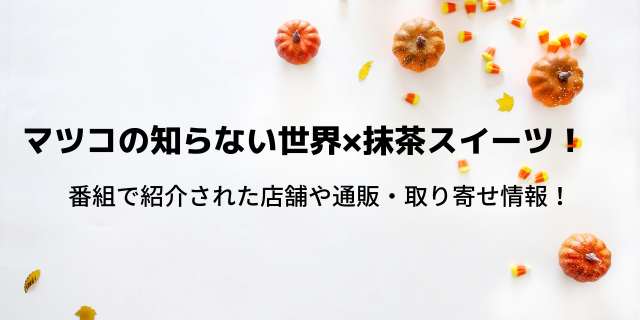 マツコの知らない世界 抹茶スイーツ店舗情報 通販や取り寄せできる 好好日めも